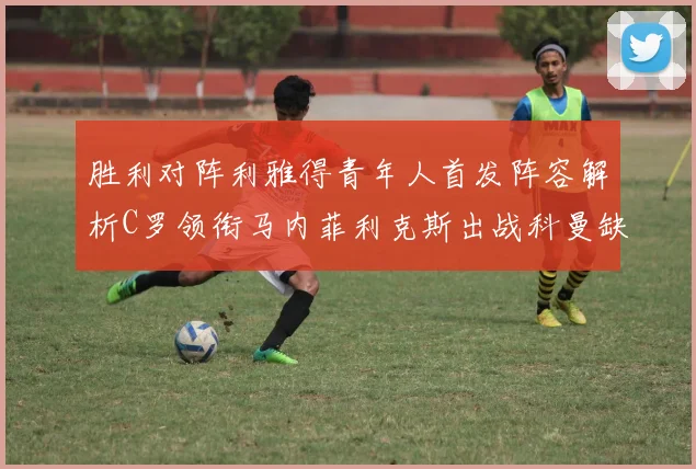 胜利对阵利雅得青年人首发阵容解析C罗领衔马内菲利克斯出战科曼缺席