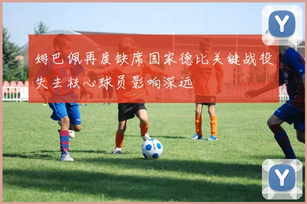 姆巴佩再度缺席国家德比关键战役失去核心球员影响深远