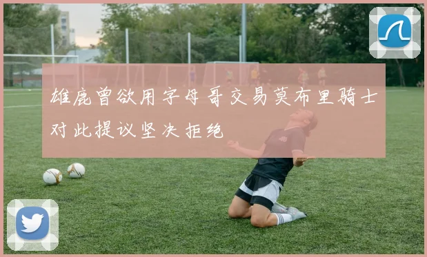 雄鹿曾欲用字母哥交易莫布里骑士对此提议坚决拒绝