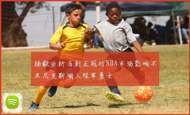 杨毅分析马刺五冠对NBA市场影响不及尼克斯湖人绿军勇士