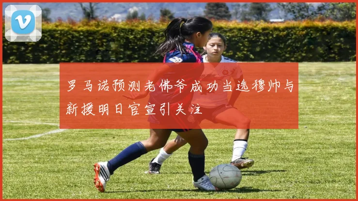 罗马诺预测老佛爷成功当选穆帅与新援明日官宣引关注
