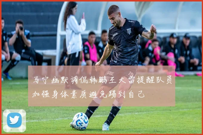 马宁幽默调侃韩鹏王大雷提醒队员加强身体素质避免踢到自己