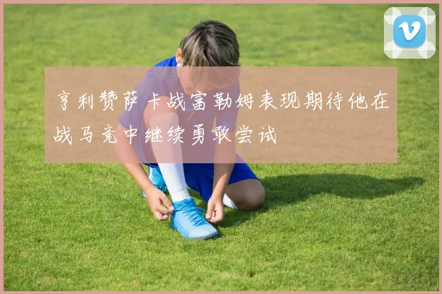亨利赞萨卡战富勒姆表现期待他在战马竞中继续勇敢尝试