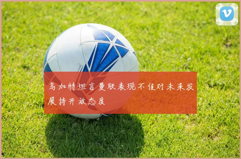 乌加特坦言曼联表现不佳对未来发展持开放态度