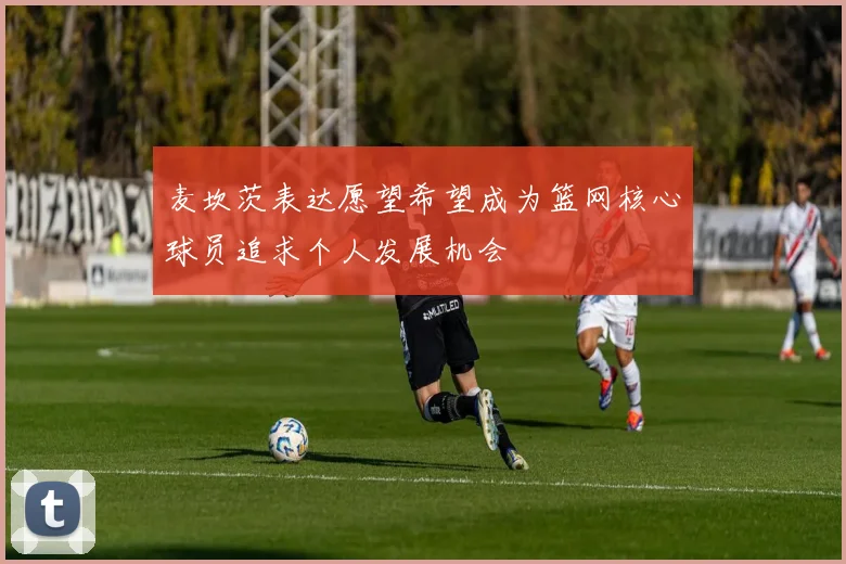 麦坎茨表达愿望希望成为篮网核心球员追求个人发展机会