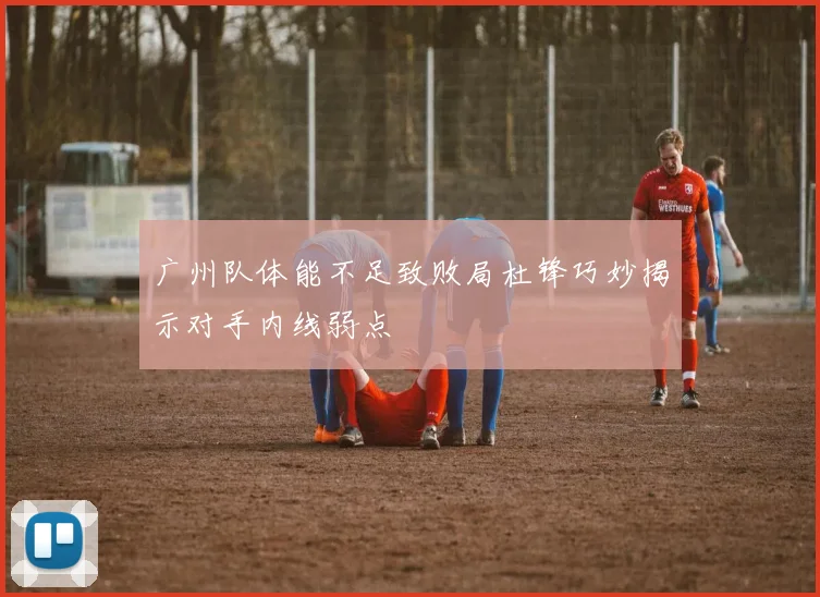 广州队体能不足致败局杜锋巧妙揭示对手内线弱点