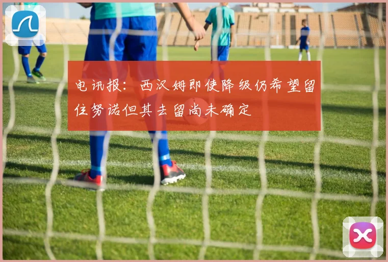电讯报：西汉姆即使降级仍希望留住努诺但其去留尚未确定
