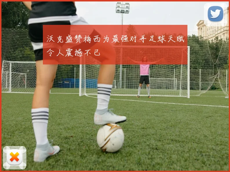 沃克盛赞梅西为最强对手足球天赋令人震撼不已