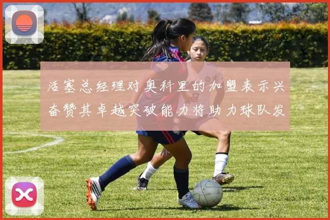 活塞总经理对奥科里的加盟表示兴奋赞其卓越突破能力将助力球队发展