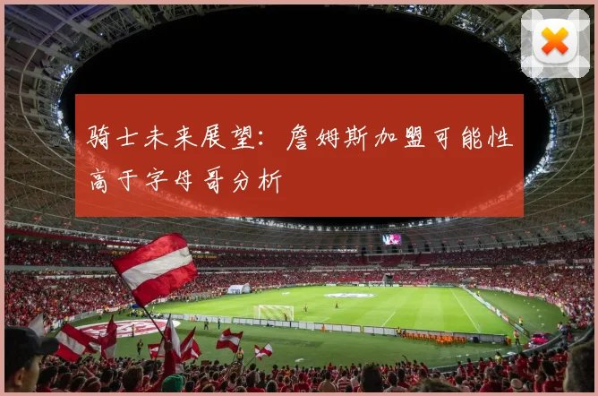 骑士未来展望：詹姆斯加盟可能性高于字母哥分析