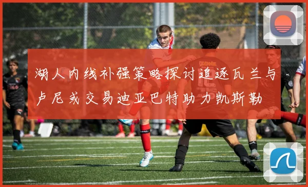 湖人内线补强策略探讨追逐瓦兰与卢尼或交易迪亚巴特助力凯斯勒