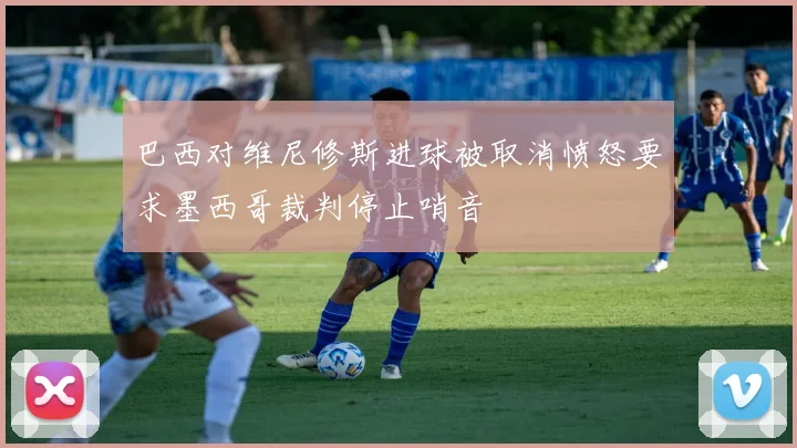 巴西对维尼修斯进球被取消愤怒要求墨西哥裁判停止哨音
