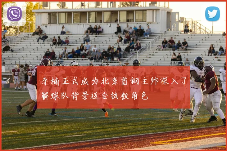 李楠正式成为北京首钢主帅深入了解球队背景适合执教角色